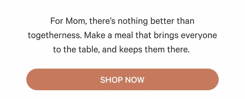 For Mom, there’s nothing better than togetherness. Make a meal that brings everyone to the table, and keeps them there.&nbsp;| Shop Now