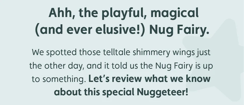 Ahh, the playful, magical (and ever elusive!) Nug Fairy. We spotted those telltale shimmery wings just the other day, and it told us the Nug Fairy is up to something. Let’s review what we know about this special Nuggeteer!