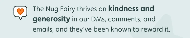 The Nug Fairy thrives on kindness and generosity in our DMs and comments, and they’ve been known to reward it.