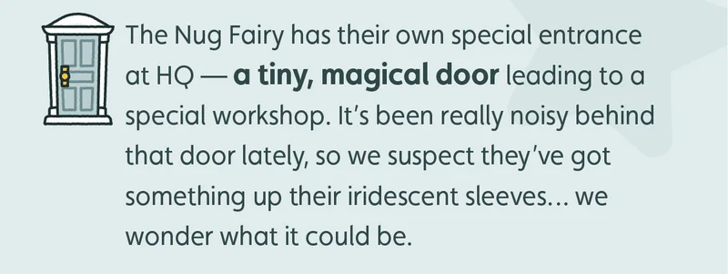 The Nug Fairy has their own special entrance at HQ — a tiny, magical door leading to a special workshop. It’s been really noisy behind that door lately, so we suspect they’ve got something up their iridescent sleeves… We wonder what it could be.