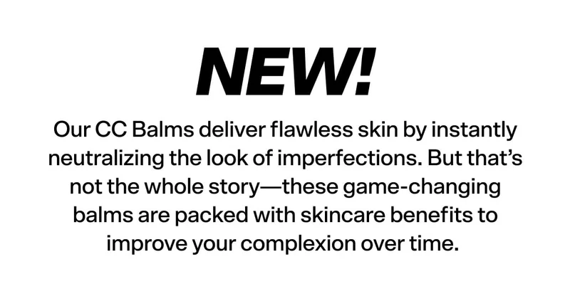 NEW! Our CC Balms deliver flawless skin by instantly neutralizing the look of imperfections. But that’s not the whole story, these game-changing balms are packed with skincare benefits to improve your complexion over time.