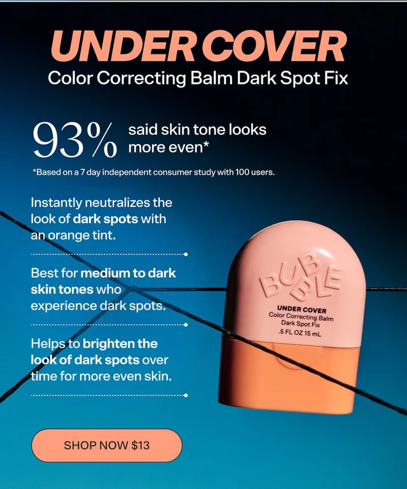 UNDER COVER Color Correcting Balm Dark Spot Fix [SHOP NOW $13] Instantly neutralizes the look of dark spots with an orange tint.  Helps to brighten the look of dark spots over time for more even skin.  Best for medium to dark skin tones who experience dark spots.  93% said skin tone looks more even* *Based on a 7 day independent consumer study with 100 participants/subjects/consumers/users.”