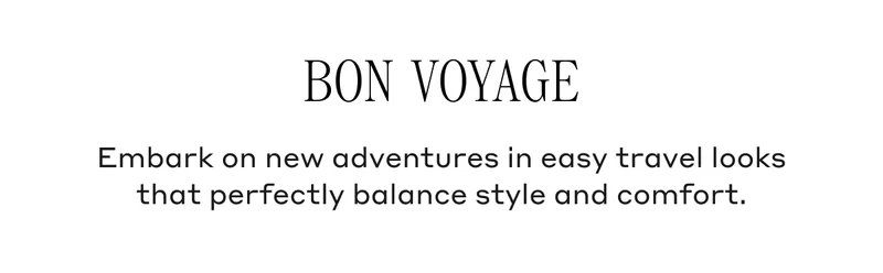 BON VOYAGE Embark on new adventures in easy travel looks that perfectly balance style and comfort.
