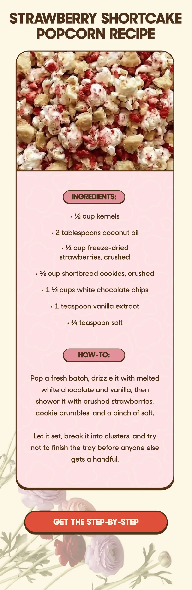 Strawberry Shortcake Popcorn Recipe  Ingredients: • ½ cup kernels • 2 tablespoons coconut oil • ½ cup freeze-dried strawberries, crushed • ½ cup shortbread cookies, crushed • 1 ½ cups white chocolate chips • 1 teaspoon vanilla extract • ¼ teaspoon salt  How-To: Pop a fresh batch, drizzle it with melted white chocolate and vanilla, then shower it with crushed strawberries, cookie crumbles, and a pinch of salt.  Let it set, break it into clusters, and try not to finish the tray before anyone else gets a handful. GET THE STEP-BY-STEP