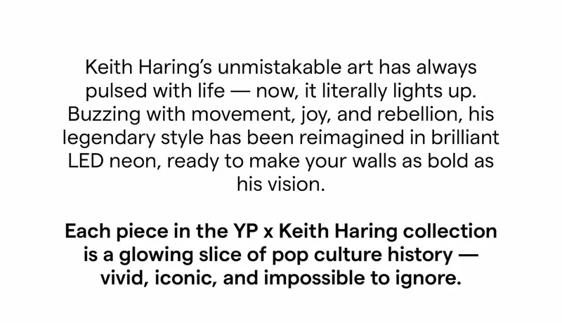 Keith Haring’s unmistakable art has always pulsed with life — now, it literally lights up. Buzzing with movement, joy, and rebellion, his legendary style has been reimagined in brilliant LED neon, ready to make your walls as bold as his vision. Each piece in the YP x Keith Haring collection is a glowing slice of pop culture history — vivid, iconic, and impossible to ignore.