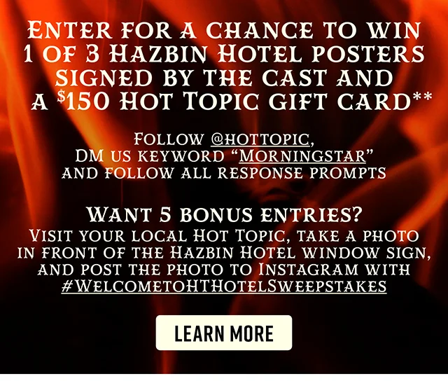 Enter for a chance to win 1 of 3 Hazbin Hotel posters signed by the cast and a $150 Hot Topic gift card. Want 5 bonus entries? Visit your local Hot Topic, take a photo in front of the Hazbin Hotel window sign, and post the photo to Instagram with hashtag welcometohthotelsweepstakes. Learn More