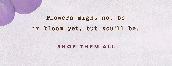 flowers might not be in bloom yet, but you'll be. shop them all