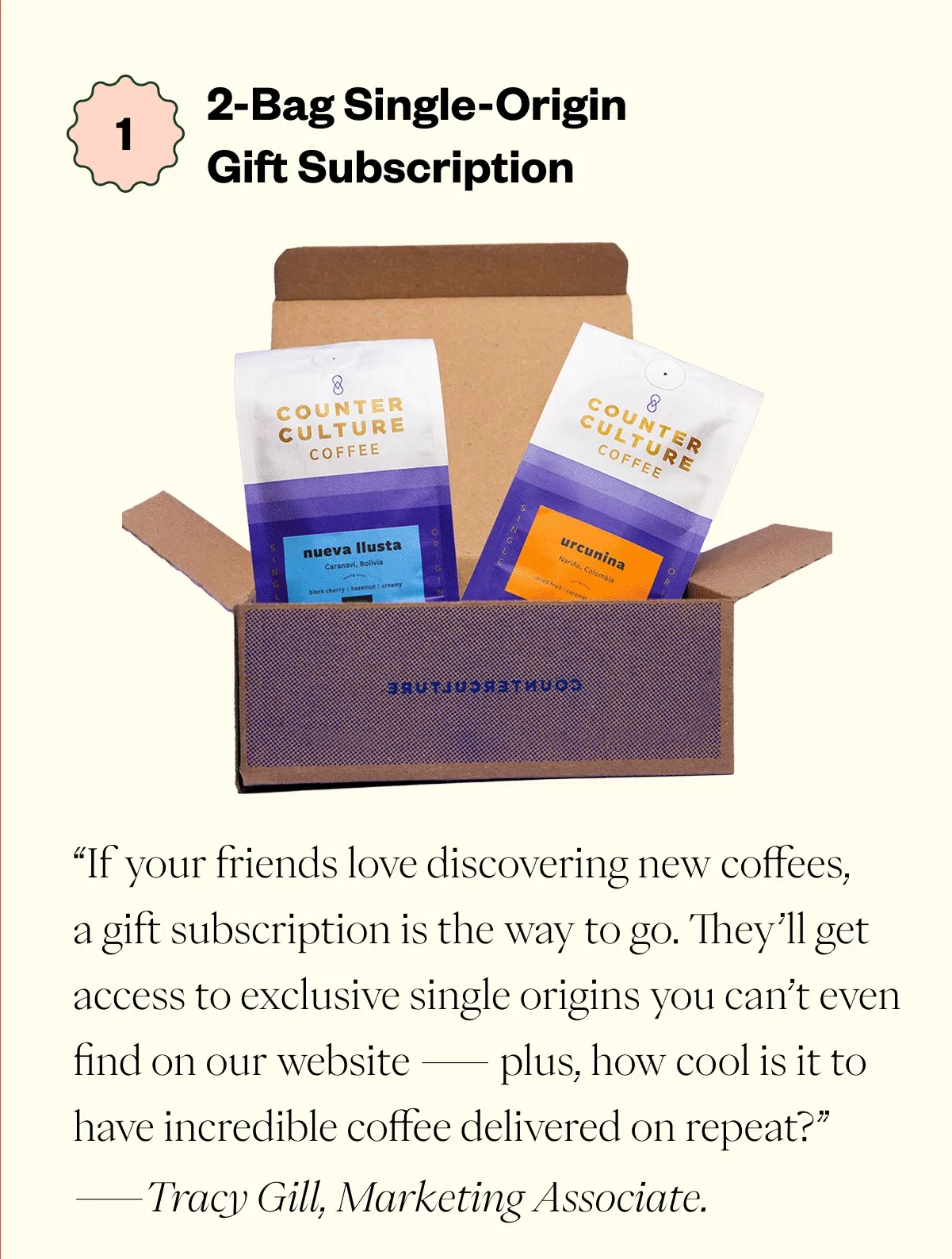 2- Bag Single-Origin Gift Subscription “If your friends love discovering new coffees, a gift subscription is the way to go. They’ll get access to exclusive single origins you can’t even find on our website — plus, how cool is it to have incredible coffee delivered on repeat?” - Tracy Gill, Marketing Associate.