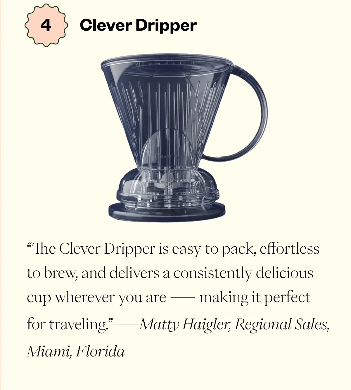 Clever Dripper“The Clever Dripper is easy to pack, effortless to brew, and delivers a consistently delicious cup wherever you are — making it perfect for traveling.” - Matty Haigler, Regional Sales, Miami, Florida