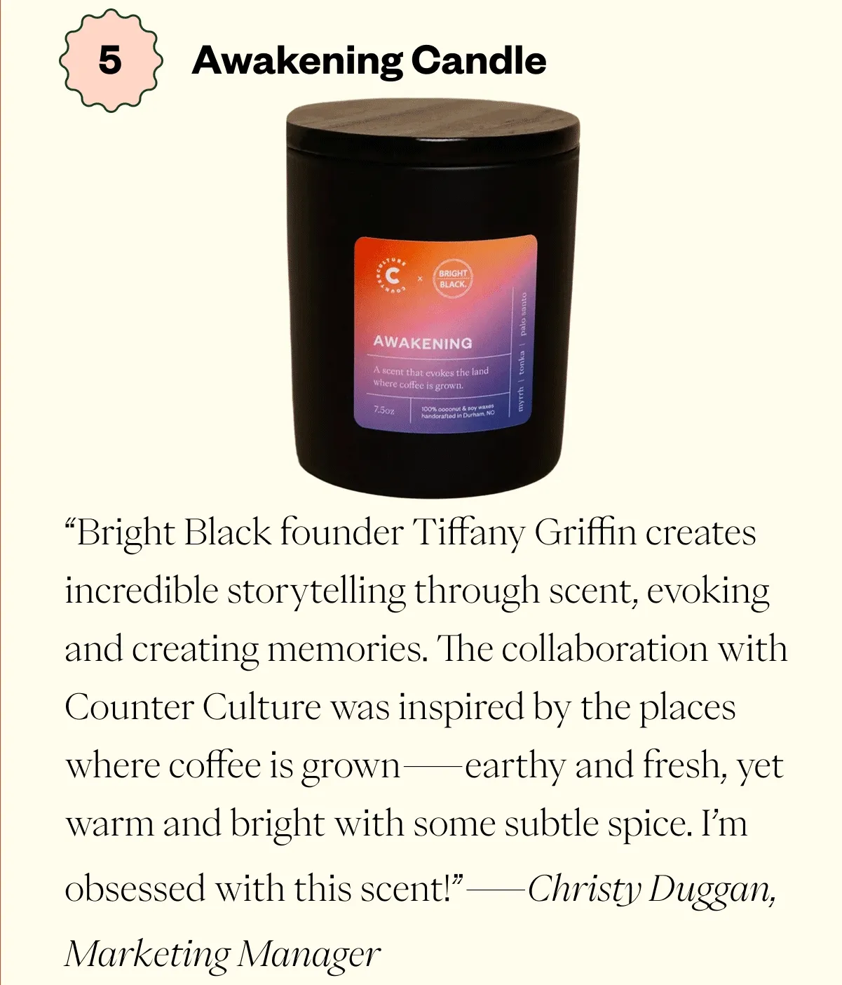 Awakening Candle Bright Black founder Tiffany Griffin creates incredible storytelling through scent, evoking and creating memories. The collaboration with Counter Culture was inspired by the places where coffee is grown—earthy and fresh, yet warm and bright with some subtle spice. I’m obsessed with this scent!   - Christy Duggan, Marketing Manager