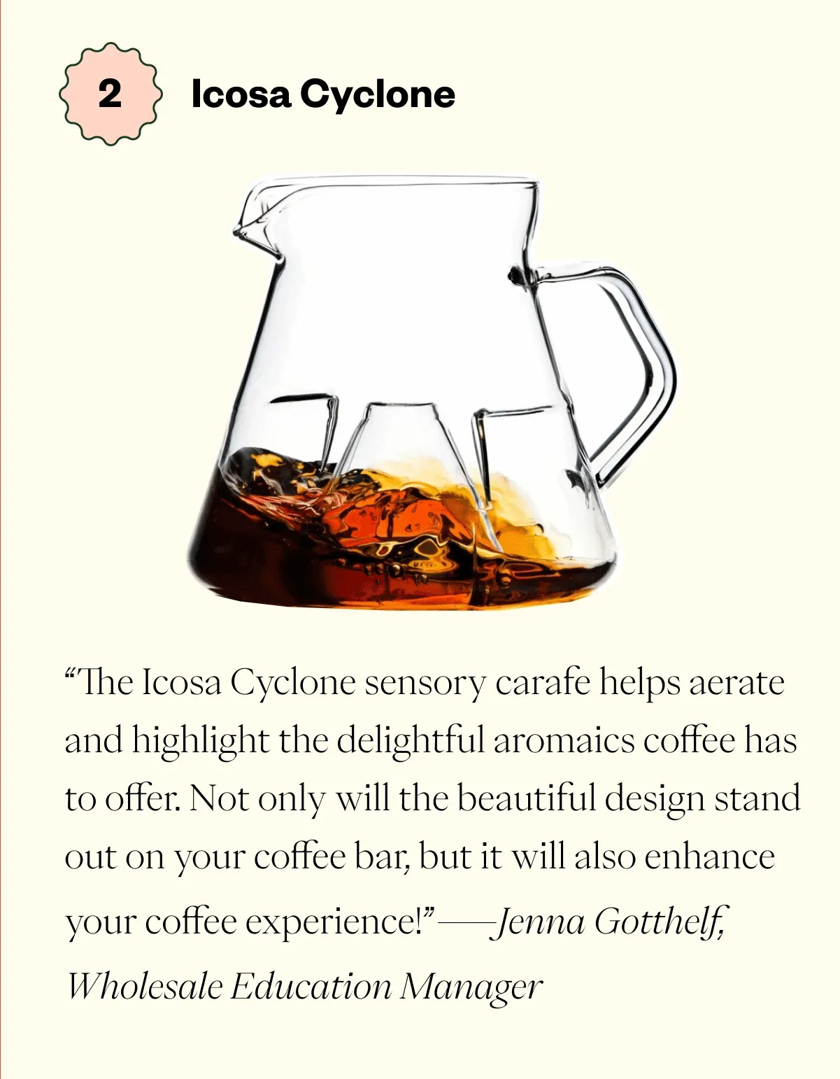 “The Icosa Cyclone sensory carafe helps aerate and highlight the delightful aromaics coffee has to offer. Not only will the beautiful design stand out on your coffee bar, but it will also enhance your coffee experience! “ - Jenna Gotthelf, Wholesale Education Manager