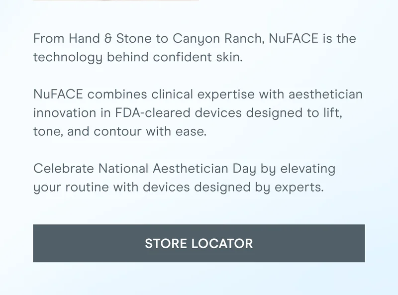 From Hand & Stone to Canyon Ranch, NuFACE is the technology behind confident skin. NuFACE combines clinical expertise with aesthetician innovation in FDA-cleared devices designed to lift, tone, and contour with ease. Celebrate National Aesthetician Day by elevating your routine with devices designed by experts. [Click here for the STORE LOCATOR]