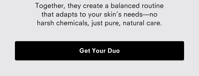 Together, they create a balanced routine that adapts to your skin's needs - No harsh chemicals, just pure, natural care