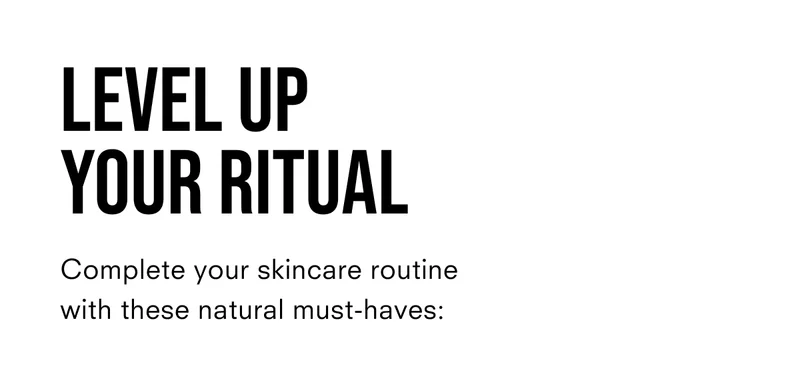 Level up your ritual. Complete your skincare routine with these natural must haves