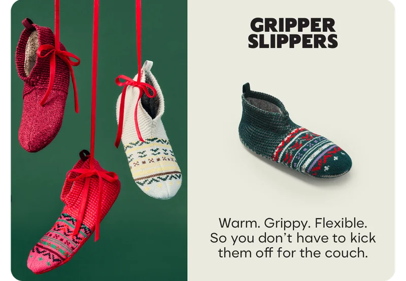 GRIPPER SLIPPERS Warm. Grippy. Flexible. So you don't have to kick them off for the couch.