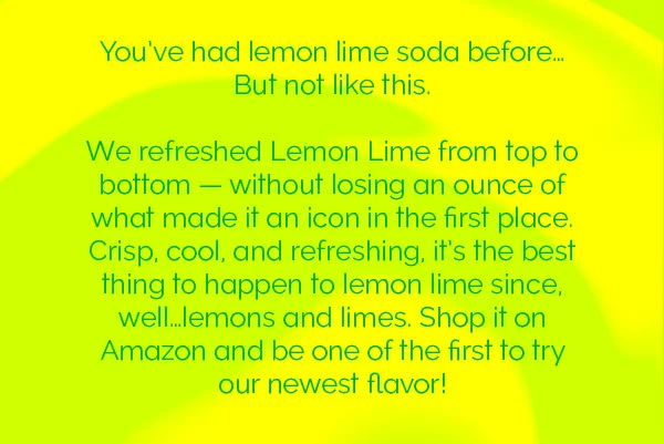 You've had lemon lime soda before... But not like this. We refreshed Lemon Lime from top to bottom - without losing an ounce of what made it an icon in the first place. Crisp, cool, and refreshing, it's the best thing to happen to lemon lime since, well... lemons and limes. Shop it on Amazon and be one of the first to try our newest flavor!