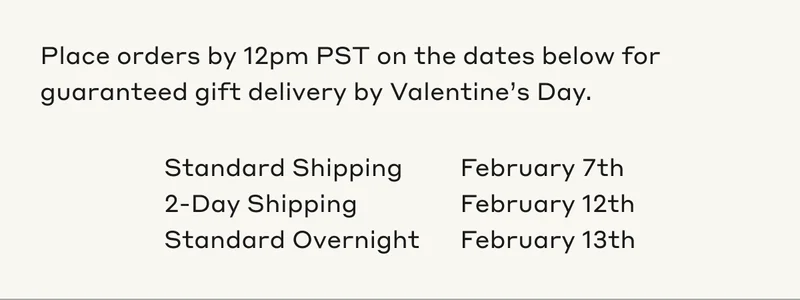 Place orders by 12pm PST on the dates below for guaranteed gift delivery by Valentine's Day.