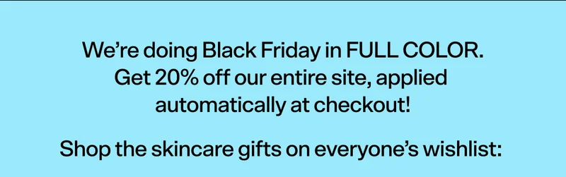 We’re doing Black Friday in FULL COLOR. Get 20% off our entire site, applied  automatically at checkout!  Shop the skincare gifts on everyone’s wishlist: