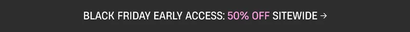 Black Friday Early Access: 50% Off Sitewide Black Friday Early Access: 50% Off Sitewide