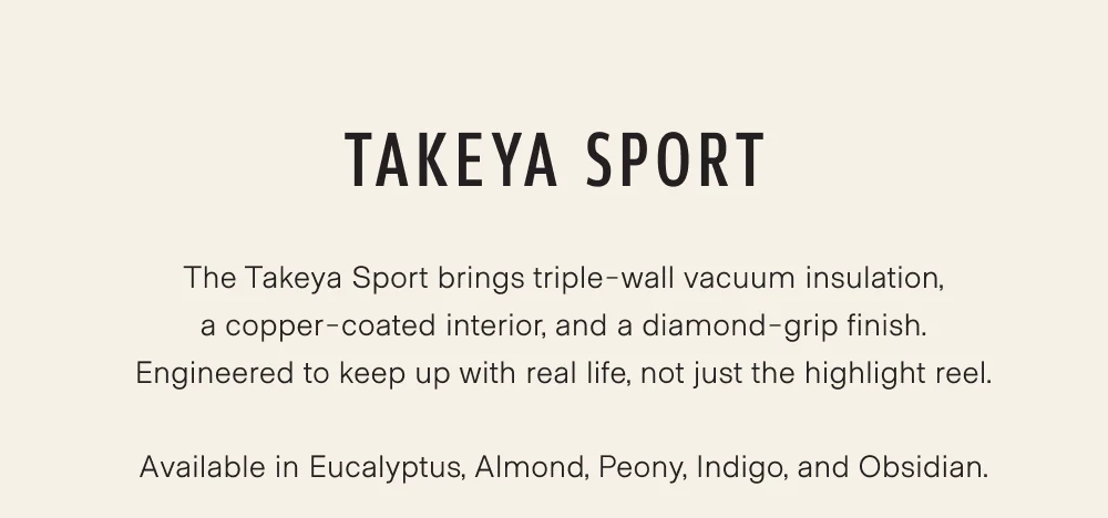 The Takeya Sport brings triple-wall vacuum insulation, a copper-coated interior, and a diamond-grip finish. Engineered to keep up with real life, not just the highlight reel.