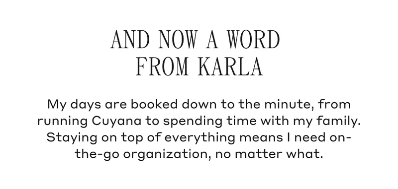 And Now A Word From Karla My days are booked down to the minute, from running Cuyana to spending time with my family. Staying on top of everything means I need on-the-go organization, no matter what.