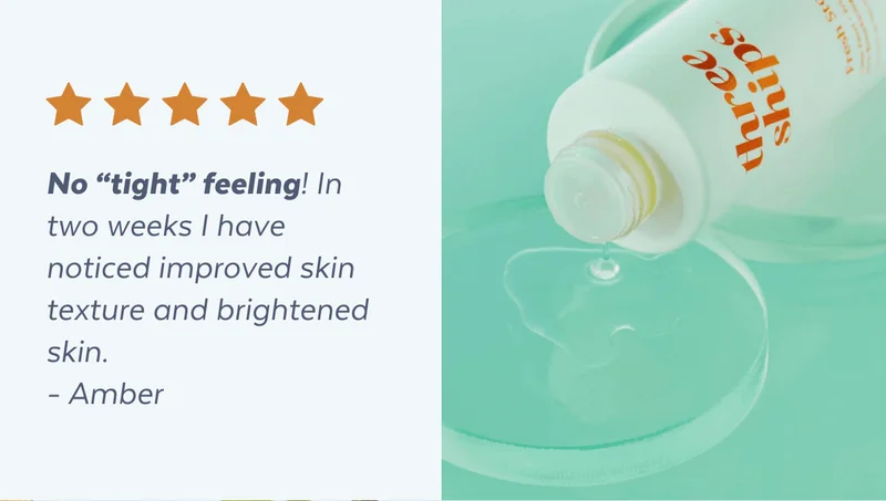 No “tight” feeling! In two weeks I have noticed improved skin texture and brightened skin.