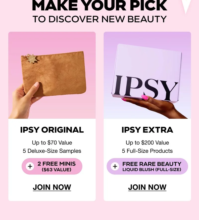 MAKE YOUR PICK TO DISCOVER NEW BEAUTY | IPSY Original - Up to $70 Value - 5 Deluxe-Size Samples - 2 FREE MINIS ($63 value) - JOIN NOW | IPSY EXTRA - Up to $200 Value - 5 Full-Size Products - FREE RARE BEAUTY LIQUID BLUSH (full-size) - JOIN NOW