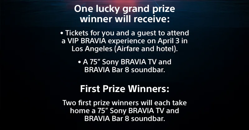 One lucky grand prize winner will receive: Tickets for you and a guest to attend a VIP BRAVIA experience on April 3 in Los Angeles (Airfare and hotel).; A 75” Sony BRAVIA TV and BRAVIA Bar 8 soundbar. | First Prize Winners: Two first prize winners will each take home a 75” Sony BRAVIA TV and BRAVIA Bar 8 soundbar.