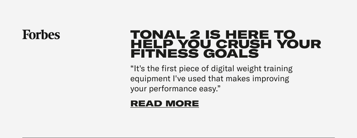 Forbes - TONAL 2 IS HERE TO HELP YOU CRUSH YOUR FITNESS GOALS "It's the first piece of digital weight training equipment I've used that makes improving your performance easy." CTA: READ MORE