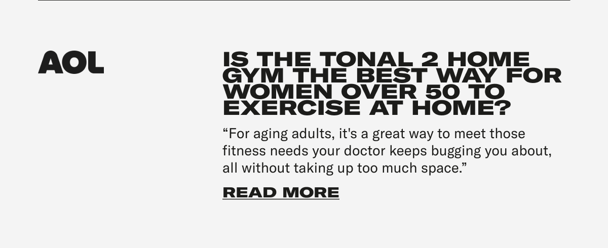 AOL - IS THE TONAL 2 HOME GYM THE BEST WAY FOR WOMEN OVER 50 TO EXERCISE AT HOME? "For aging adults, it's a great way to meet those fitness needs your doctor keeps bugging you about, all without taking up too much space." CTA: READ MORE