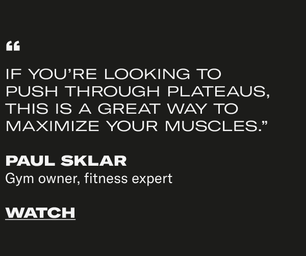 "IF YOU'RE LOOKING TO PUSH THROUGH PLATEAUS, THIS IS A GREAT WAY TO MAXIMIZE YOUR MUSCLES." PAUL SKLAR Gym owner, fitness expert