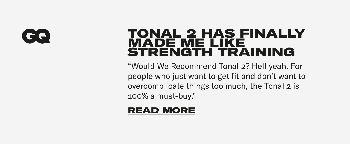 GQ - TONAL 2 HAS FINALLY MADE ME LIKE STRENGTH TRAINING "Would We Recommend Tonal 2? Hell yeah. For people who just want to get fit and don't want to overcomplicate things too much, the Tonal 2 is 100% a must-buy." CTA: READ MORE