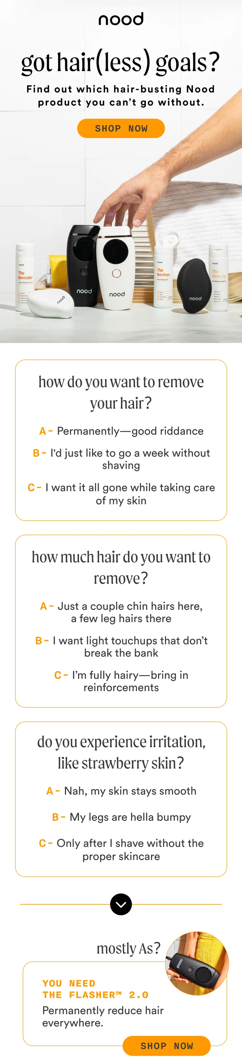 H1: Got Hair(less) Goals? S1: Find out which hair-busting Nood product you can’t go without. CTA1: SHOP NOW S2: How do you want to remove your hair? A - Permanently—good riddance B - I'd just like to go a week without shaving C - I want it all gone while taking care of my skin How much hair do you want to remove? A - Just a couple chin hairs here, a few leg hairs there B - I want light touchups that don’t break the bank C - I’m fully hairy—bring in reinforcements Do you experience irritation, like strawberry skin? A - Nah, my skin stays smooth B - My legs are hella bumpy C - Only after I shave without the proper skincare Mostly As? You need The Flasher™ 2.0 Permanently reduce hair everywhere. CTA2a: SHOP NOW