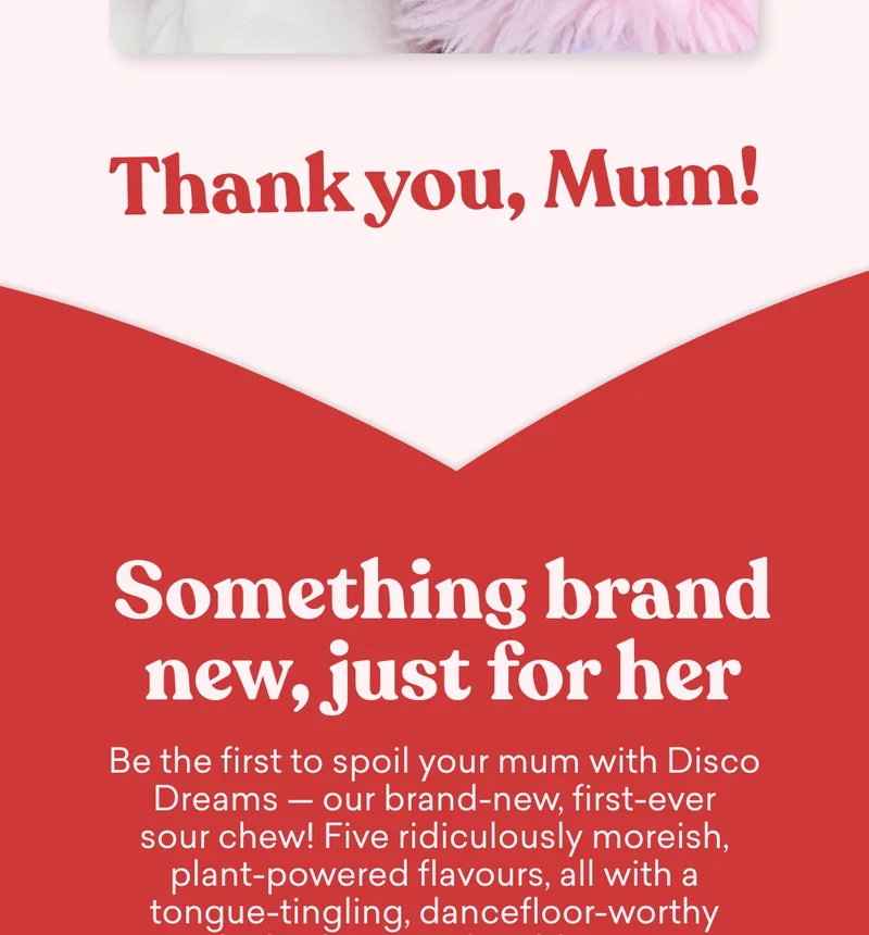 Be the first to spoil your mum with Disco Dreams — our brand-new, first-ever sour chew! Five ridiculously moreish, plant-powered flavours, all with a tongue-tingling, dancefloor-worthy sour kick. She won’t be able to resist.