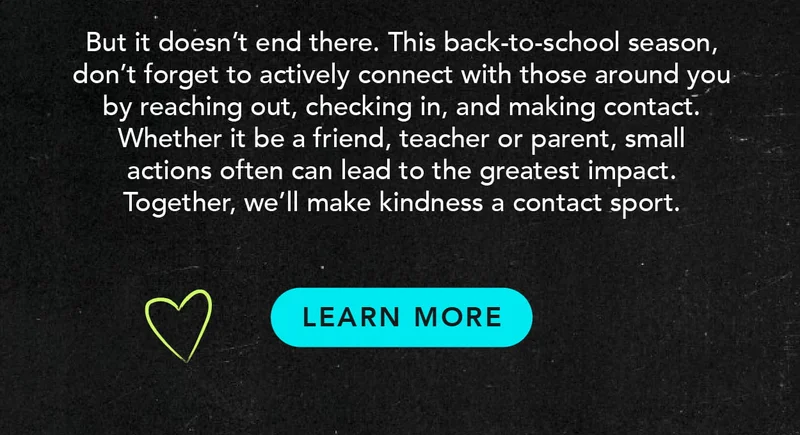 This back-to-school season, reach out to those around you. You never know if someone needs a friend. Together, we'll make kindness a contact sport.