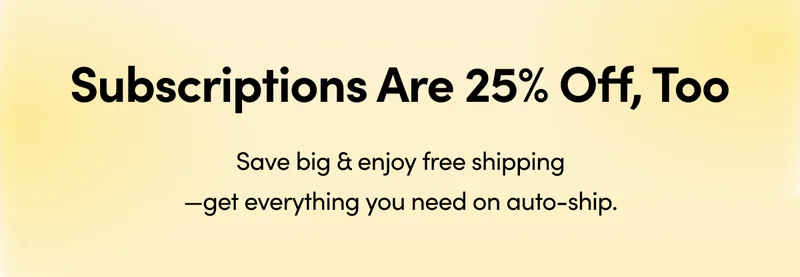 Subscriptions Are 25% Off, Too Save big & enjoy free shipping—get everything you need on auto-ship.