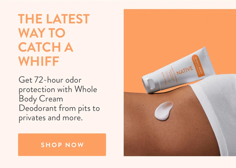 The Latest Way to Catch a Whiff | Get 72-hour odor protection with Whole Body Cream Deodorant from pits to privates and more. | SHOP NOW