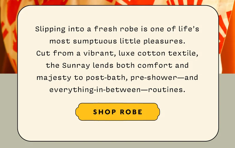 Slipping into a fresh robe is one of life’s most sumptuous little pleasures.  Cut from a vibrant, luxe cotton textile,  the Sunray lends both comfort and majesty to post-bath, pre-shower—and everything-in-between—routines.    SHOP ROBE