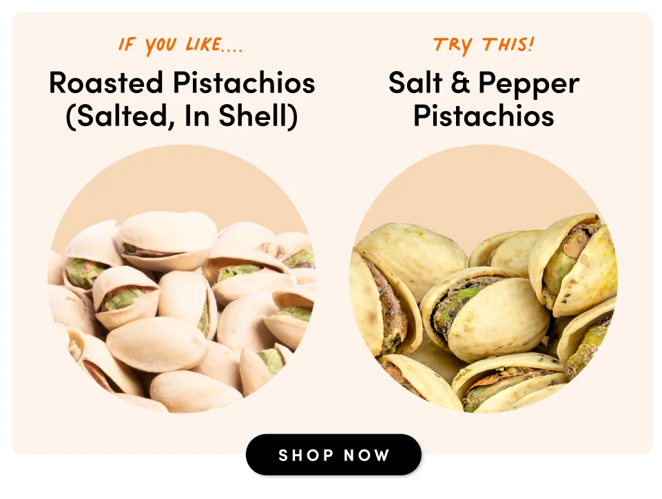 if you like.... Roasted Pistachios (Salted, In Shell) Try This! Salt & Pepper Pistachios SHOP NOW
