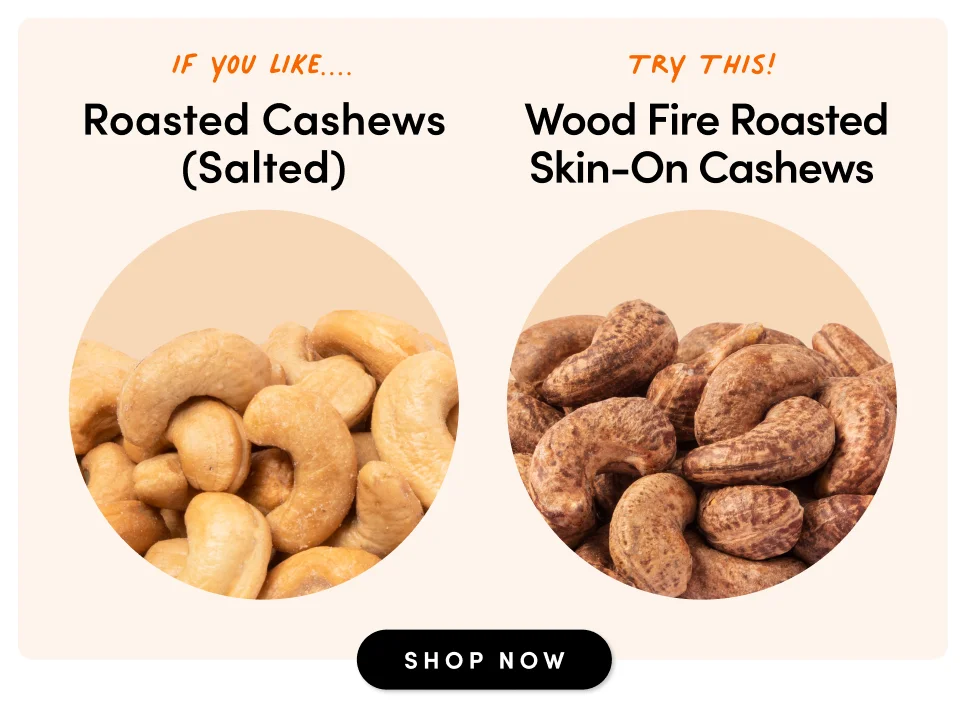 if you like....Roasted Cashews (Salted) Try This! Wood Fire Roasted Skin-On Cashews SHOP NOW