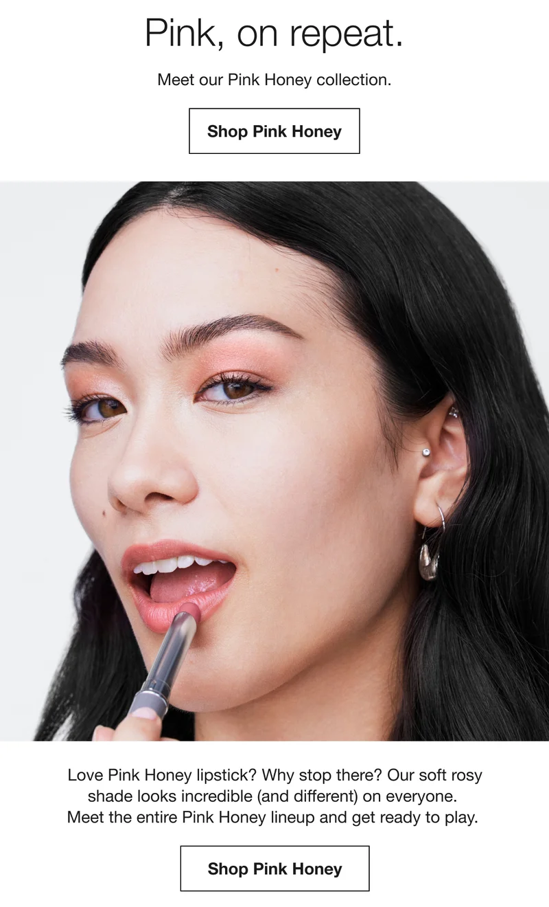 Pink, on repeat. Meet our Pink Honey collection. Shop Pink Honey | Love Pink Honey lipstick? Why stop there? Our soft rosy shade looks incredible (and different) on everyone. Meet the entire Pink Honey lineup and get ready to play. Shop Pink Honey