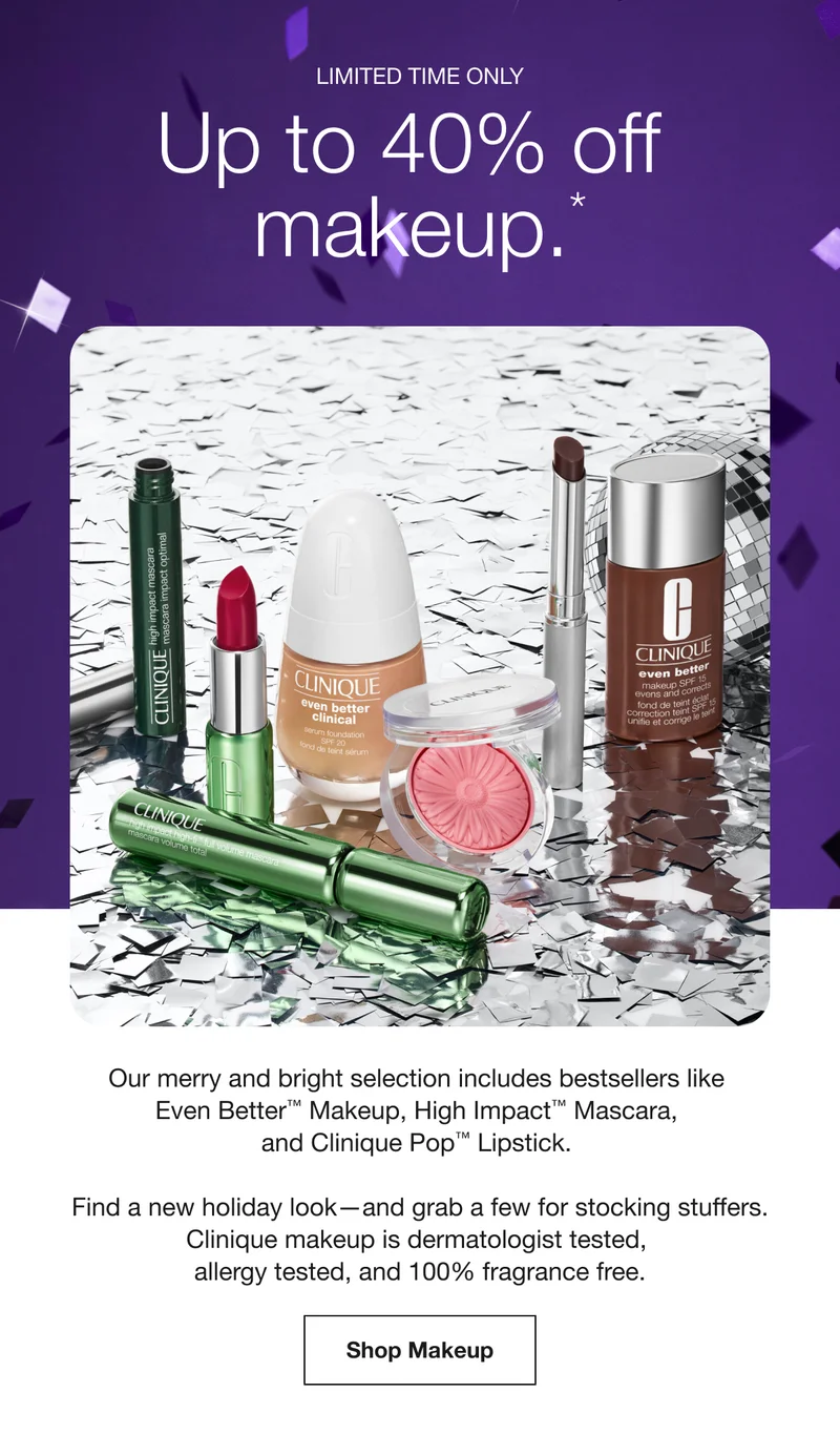 LIMITED TIME ONLY | Up to 40% off makeup. * | Our merry and bright selection includes bestsellers like Even Better™ Makeup, High Impact™ Mascara, and Clinique Pop™ Lipstick. | Find a new holiday look-and grab a few for stocking stuffers. Clinique makeup is dermatologist tested, allergy tested, and 100% fragrance free. | Shop Makeup