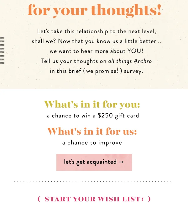 Let's take this relationship to the next level, shall we? Now that you know us a little better... we want to hear more about YOU! Tell us your thoughts on all things Anthro in this brief (we promise!) survey.  What's in it for you: a chance to win a $250 gift card.  What's in it for us: a chance to improve.  let's get acquainted.