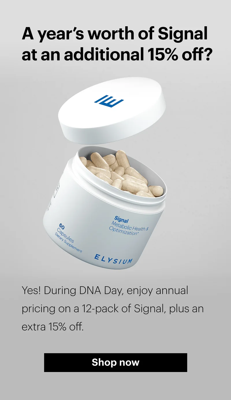 A year’s worth of Signal at an additional 15% off? | Yes! During DNA Day, enjoy annual pricing on a 12-pack of Signal, plus an extra 15% off. | Shop now