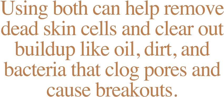 Using both can help remove dead skin cells and clear out buildup like oil, dirt, and bacteria that clog pores and cause breakouts.