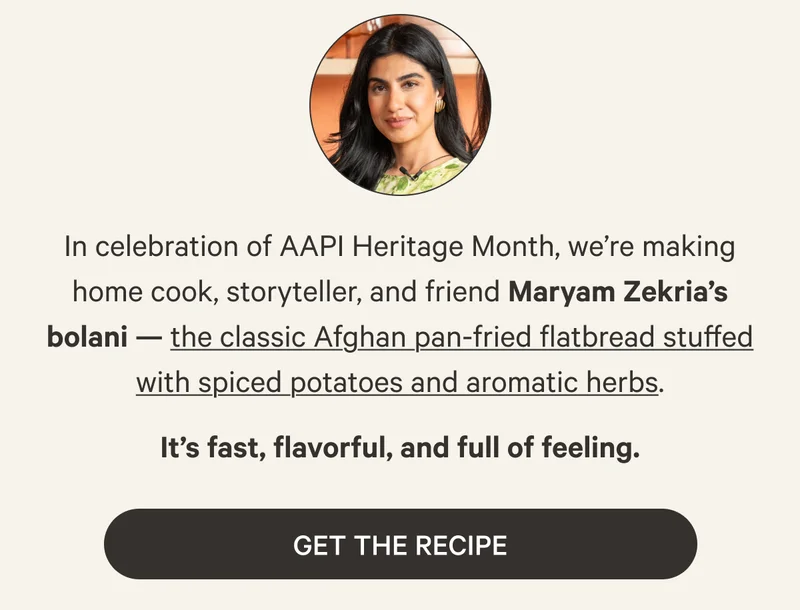 In celebration of AAPI Heritage Month, we’re making home cook, storyteller, and friend Maryam Zekria’s bolani — the classic Afghan pan-fried flatbread stuffed with spiced potatoes and aromatic herbs. Get the Recipe