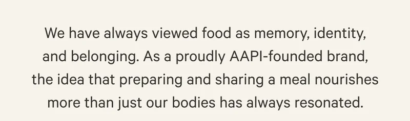 We have always viewed food as memory, identity, and belonging. As a proudly AAPI-founded brand, the idea that preparing and sharing a meal nourishes more than just our bodies has always resonated.