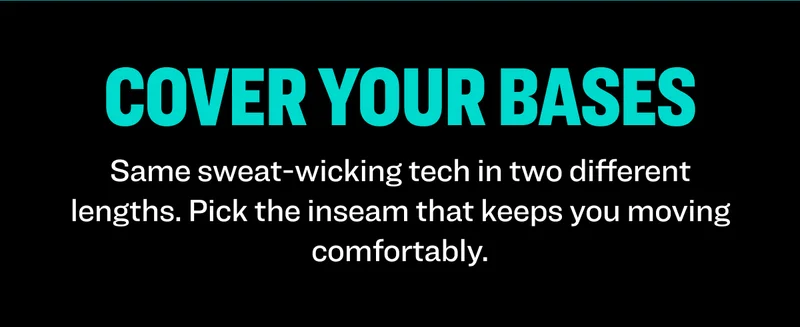 Cover Your Bases: Same sweat-wicking tech in two different lengths. Pick the inseam that keeps you moving comfortably.