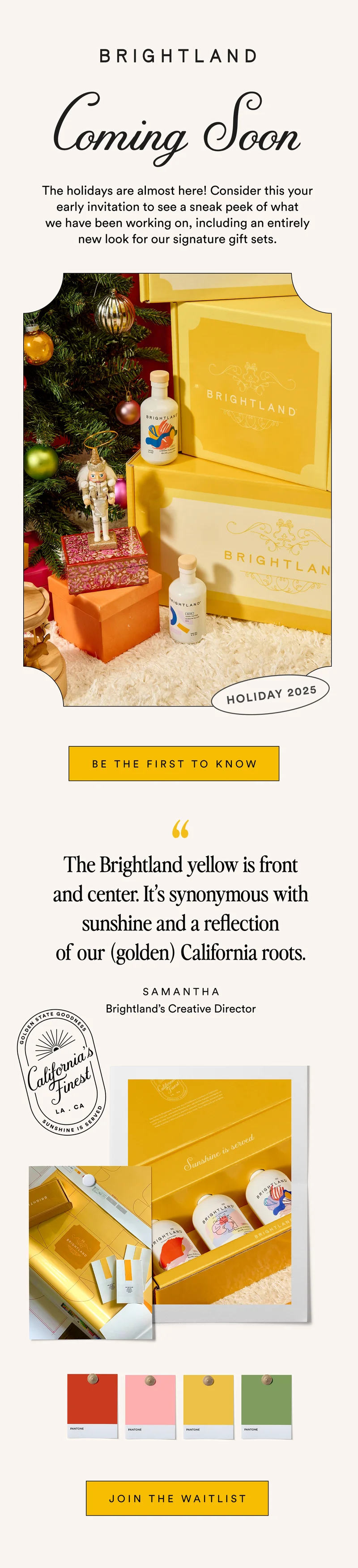 The holidays are almost here! Consider this your early invitation to see a sneak peek of what we have been working on, including an entirely new look for our signature gift sets.  BE THE FIRST TO KNOW The Brightland yellow is front and center. It’s synonymous with sunshine and a reflection of our golden California roots. SAMANTHA Brightland's Creative Director JOIN THE WAITLIST