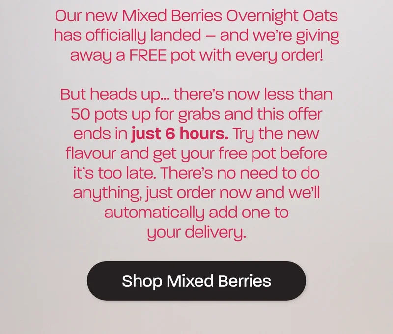 Our new Mixed Berries Overnight Oats has officially landed – and we’re giving away a FREE pot with every order!But heads up… there’s now less than 50 pots up for grabs and this offer ends in just 6 hours. Try the new flavour and get your free pot before it’s too late. There’s no need to do anything, just order now and we’ll automatically add one to your delivery.